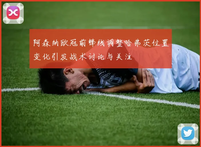 阿森纳欧冠前锋线调整哈弗茨位置变化引发战术讨论与关注