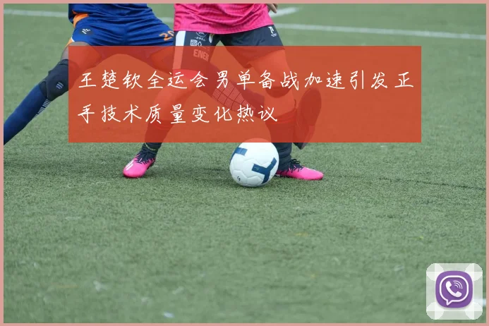 王楚钦全运会男单备战加速引发正手技术质量变化热议